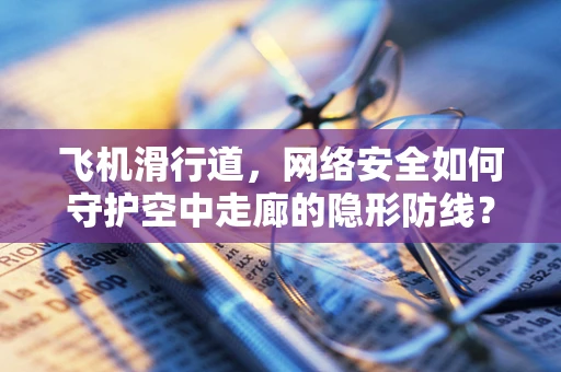 飞机滑行道，网络安全如何守护空中走廊的隐形防线？