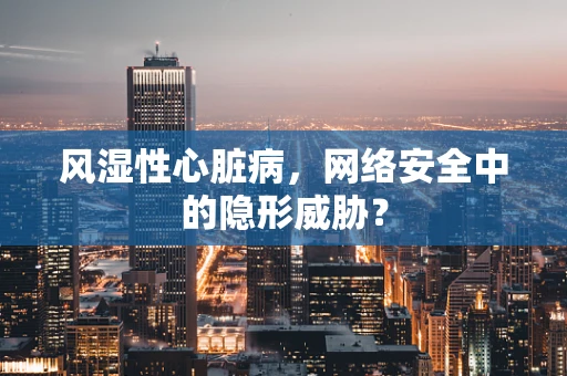 风湿性心脏病，网络安全中的隐形威胁？