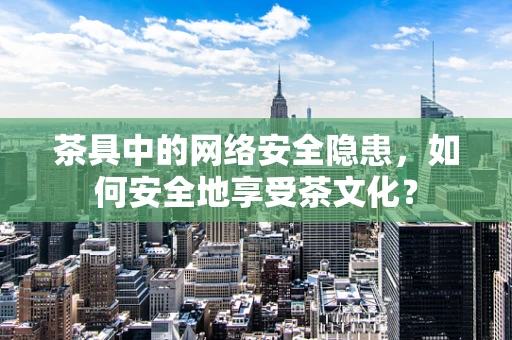 茶具中的网络安全隐患，如何安全地享受茶文化？
