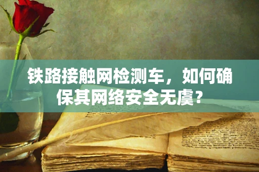 铁路接触网检测车，如何确保其网络安全无虞？