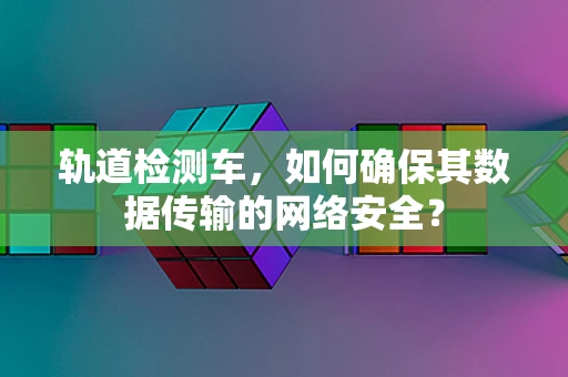 轨道检测车，如何确保其数据传输的网络安全？