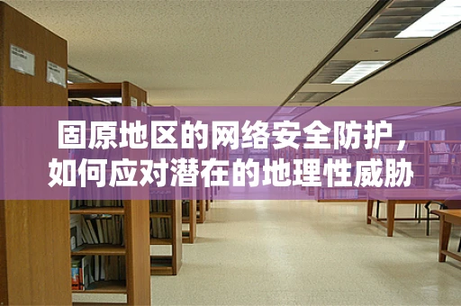 固原地区的网络安全防护，如何应对潜在的地理性威胁？