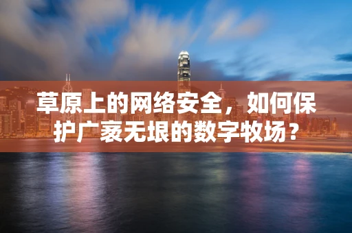 草原上的网络安全，如何保护广袤无垠的数字牧场？