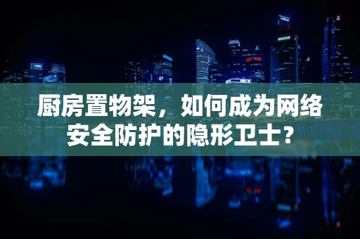 厨房置物架，如何成为网络安全防护的隐形卫士？