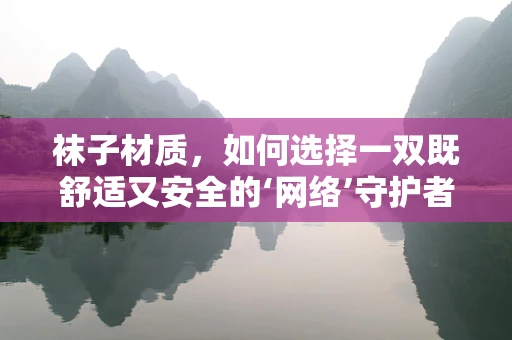 袜子材质，如何选择一双既舒适又安全的‘网络’守护者？