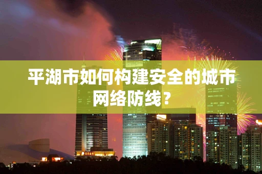 平湖市如何构建安全的城市网络防线？