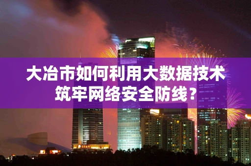 大冶市如何利用大数据技术筑牢网络安全防线？