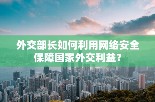 外交部长如何利用网络安全保障国家外交利益？
