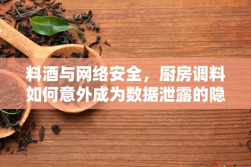 料酒与网络安全，厨房调料如何意外成为数据泄露的隐喻？