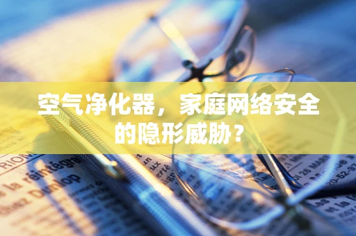 空气净化器，家庭网络安全的隐形威胁？