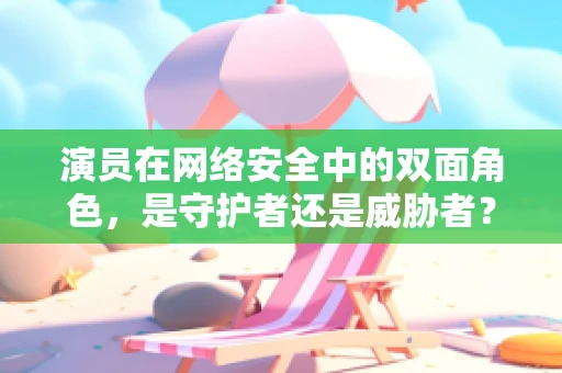 演员在网络安全中的双面角色，是守护者还是威胁者？