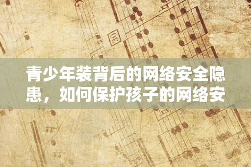 青少年装背后的网络安全隐患，如何保护孩子的网络安全？