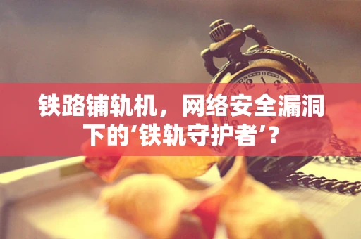 铁路铺轨机，网络安全漏洞下的‘铁轨守护者’？