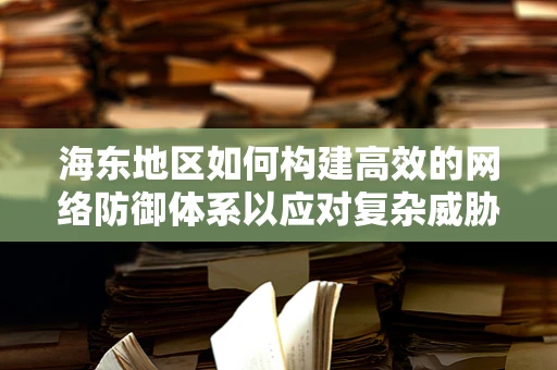 海东地区如何构建高效的网络防御体系以应对复杂威胁？