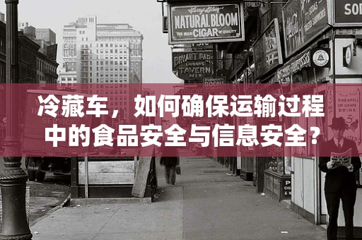 冷藏车，如何确保运输过程中的食品安全与信息安全？