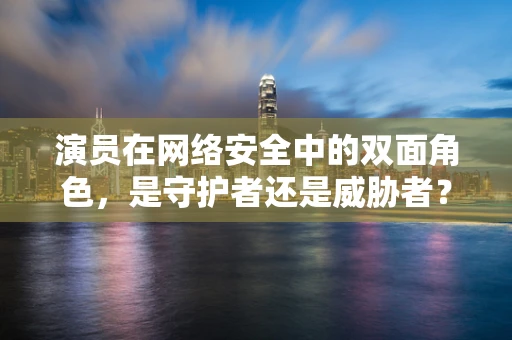 演员在网络安全中的双面角色，是守护者还是威胁者？