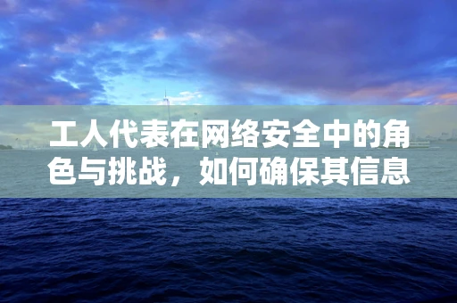 工人代表在网络安全中的角色与挑战，如何确保其信息安全与合规性？