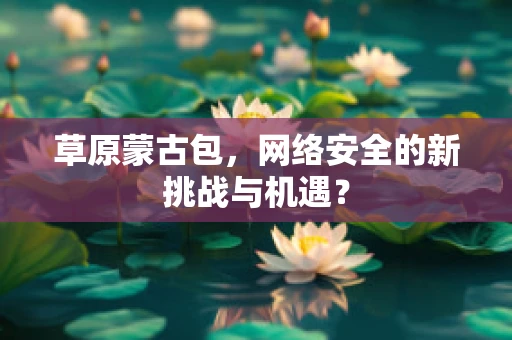 草原蒙古包，网络安全的新挑战与机遇？
