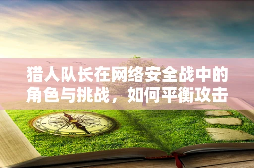 猎人队长在网络安全战中的角色与挑战，如何平衡攻击与防御的微妙平衡？
