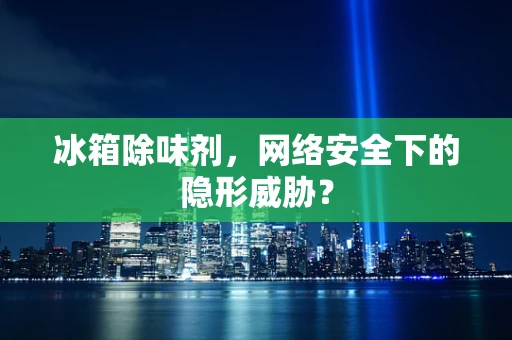 冰箱除味剂，网络安全下的隐形威胁？