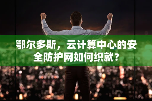 鄂尔多斯，云计算中心的安全防护网如何织就？