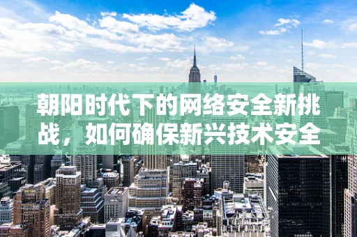 朝阳时代下的网络安全新挑战，如何确保新兴技术安全无虞？