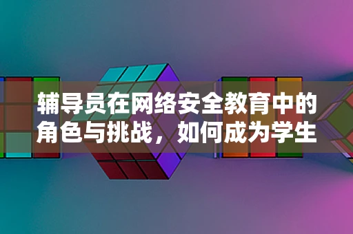 辅导员在网络安全教育中的角色与挑战，如何成为学生的数字守护者？