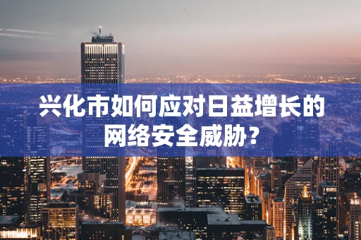 兴化市如何应对日益增长的网络安全威胁？