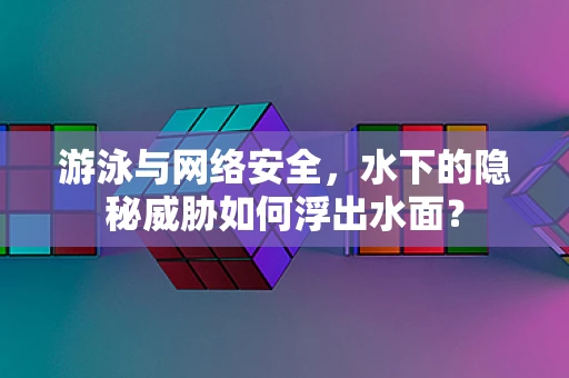 游泳与网络安全，水下的隐秘威胁如何浮出水面？