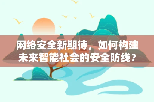 网络安全新期待，如何构建未来智能社会的安全防线？