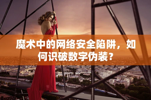 魔术中的网络安全陷阱，如何识破数字伪装？