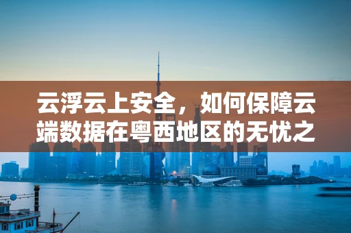 云浮云上安全，如何保障云端数据在粤西地区的无忧之旅？