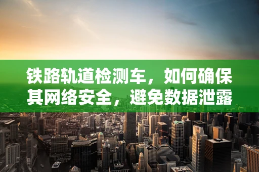 铁路轨道检测车，如何确保其网络安全，避免数据泄露风险？