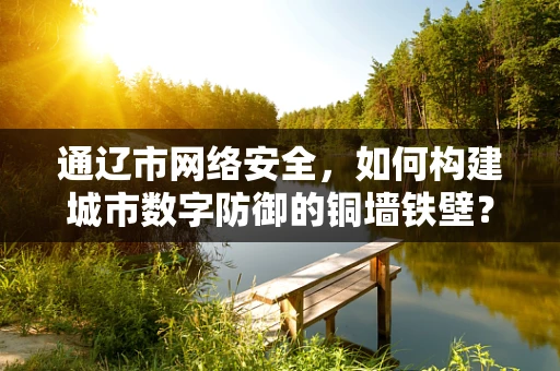 通辽市网络安全，如何构建城市数字防御的铜墙铁壁？