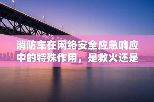 消防车在网络安全应急响应中的特殊作用，是救火还是预警？