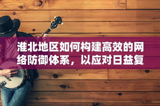 淮北地区如何构建高效的网络防御体系，以应对日益复杂的网络威胁？