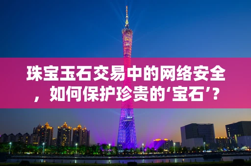 珠宝玉石交易中的网络安全，如何保护珍贵的‘宝石’？