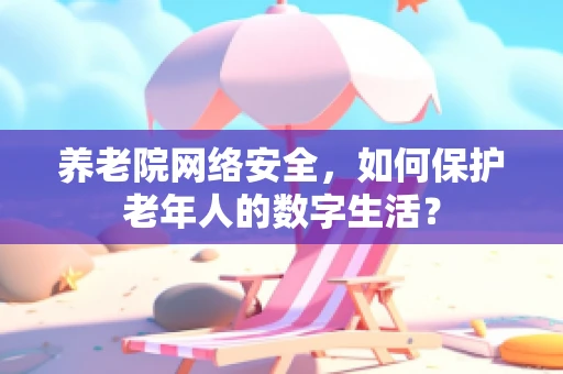 养老院网络安全，如何保护老年人的数字生活？