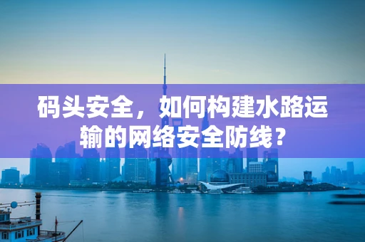 码头安全，如何构建水路运输的网络安全防线？
