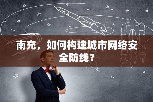 南充，如何构建城市网络安全防线？