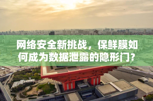 网络安全新挑战，保鲜膜如何成为数据泄露的隐形门？
