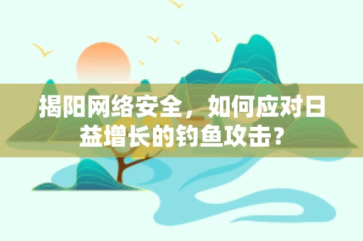 揭阳网络安全，如何应对日益增长的钓鱼攻击？