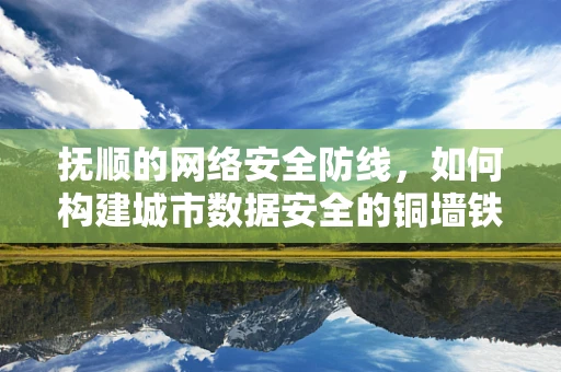 抚顺的网络安全防线，如何构建城市数据安全的铜墙铁壁？