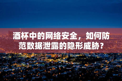 酒杯中的网络安全，如何防范数据泄露的隐形威胁？