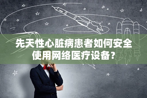 先天性心脏病患者如何安全使用网络医疗设备？