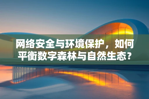 网络安全与环境保护，如何平衡数字森林与自然生态？