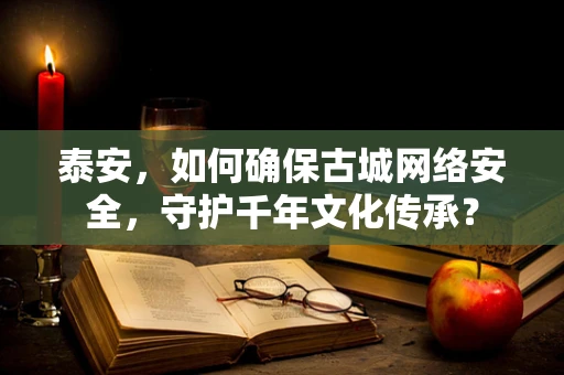 泰安，如何确保古城网络安全，守护千年文化传承？