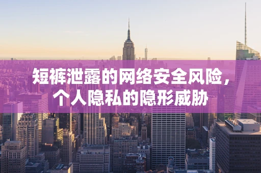 短裤泄露的网络安全风险，个人隐私的隐形威胁