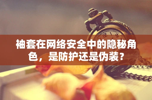 袖套在网络安全中的隐秘角色，是防护还是伪装？