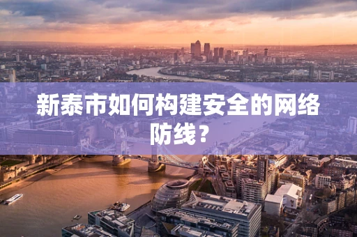 新泰市如何构建安全的网络防线？